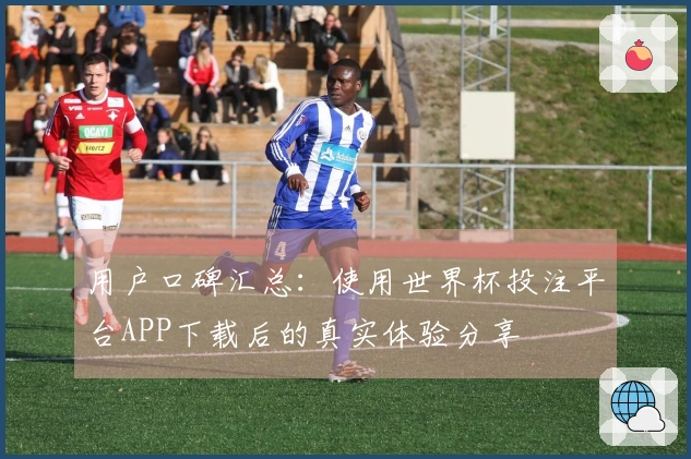 用户口碑汇总：使用世界杯投注平台APP下载后的真实体验分享